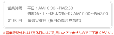 営業時間:平日:AM10:00〜PM5:30/週末(金・土・日および祝日):AM10:00〜PM7:00、毎週火曜が定休日(祝日の場合を含む)