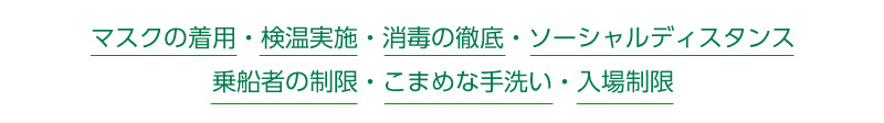 マスクの着用・検温実施・消毒の徹底・ソーシャルディスタンス・乗船者の制限・こまめな手洗い・入場制限