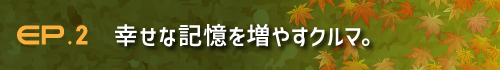 EP.2 幸せな記憶を増やすクルマ。