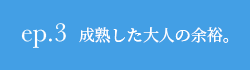 ep.3 成熟した大人の余裕。