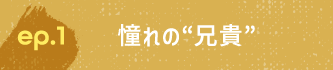 ep.1 憧れの“兄貴”