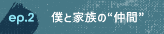 ep.2 僕と家族の“仲間”