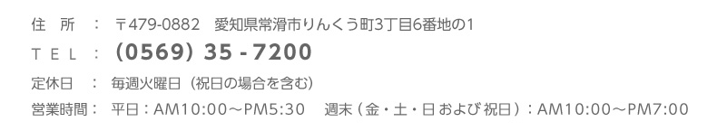 住所：〒479-0882愛知県常滑市りんくう町3丁目6番地の1、TEL：（0569）35-7200、定休日：毎週火曜日、営業時間：平日：AM10:00〜PM5:30／ 週末（金・土・日および祝日）：AM10:00〜PM7:00