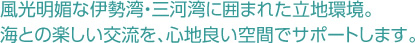 風光明媚な伊勢湾・三河湾に囲まれた立地環境。海との楽しい交流を心地良い空間でサポート。