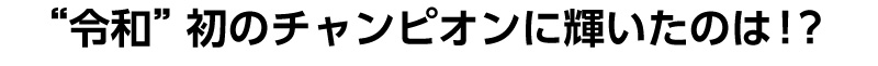 令和初のチャンピオンに輝いたのは？