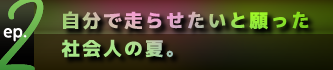 ep.2 自分で走らせたいと願った社会人の夏。