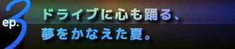 ep.3 ドライブに心も踊る、夢をかなえた夏。