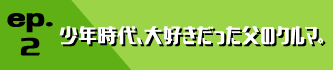 ep.2 少年時代、大好きだった父のクルマ。